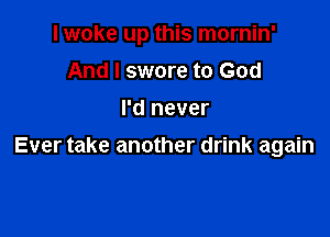 I woke up this mornin'

And I swore to God
I'd never
Ever take another drink again
