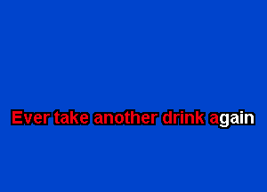 Ever take another drink again