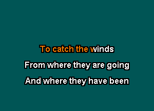 To catch the winds

From where they are going

And where they have been