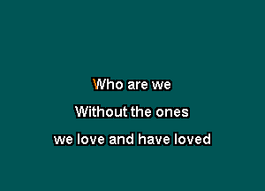 Who are we
Without the ones

we love and have loved