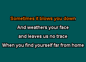 Sometimes it blows you down
And weathers your face
and leaves us no trace

When you find yourself far from home