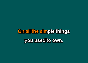 On all the simple things

you used to own.