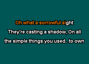 Oh what a sorrowful sight

They're casting a shadow, On all

the simple things you used.. to own