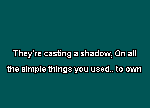 They're casting a shadow, On all

the simple things you used.. to own