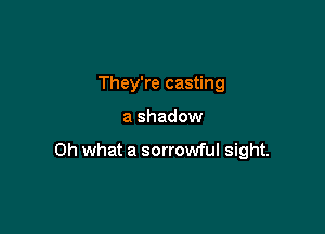 They're casting

a shadow

Oh what a sorrowful sight.