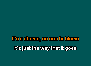 It's a shame, no one to blame

It's just the way that it goes