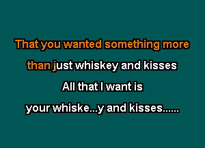 That you wanted something more
than just whiskey and kisses

All that I want is

your whiske...y and kisses ......