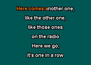 Here comes another one,

like the other one.
like those ones
on the radio
Here we go,

ifs one in a row