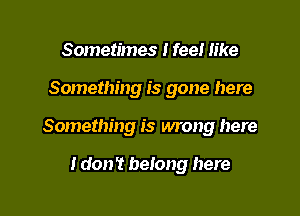 Sometimes I feel like

Something is gone here

Something is wrong here

I don't belong here