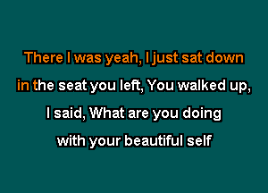 There I was yeah, ljust sat down

in the seat you left, You walked up,

I said, What are you doing

with your beautiful self
