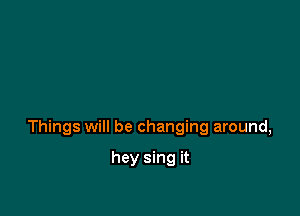Things will be changing around,

hey sing it