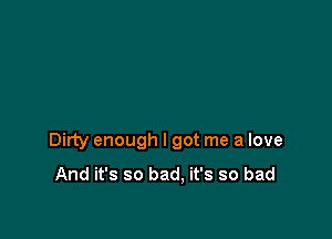 Dirty enough I got me a love

And it's so bad. it's so bad