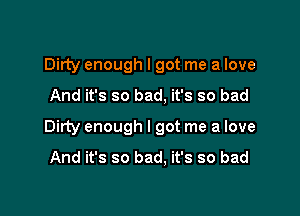 Dirty enough I got me a love

And it's so bad, it's so bad

Dirty enough I got me a love

And it's so bad. it's so bad