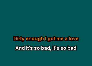 Dirty enough I got me a love

And it's so bad. it's so bad