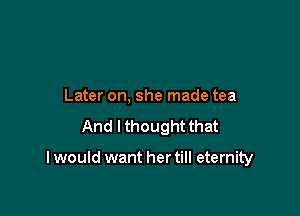 Later on, she made tea
And I thought that

I would want her till eternity