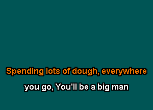Spending lots of dough, everywhere

you go, You'll be a big man