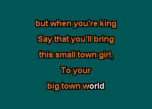 but when you're king

Say that you'll bring

this small town girl,
To your

big town world