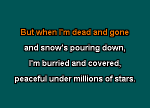 But when I'm dead and gone

and snow's pouring down,
I'm hurried and covered,

peaceful under millions of stars.