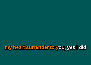 my heart surrender to you, yes I did
