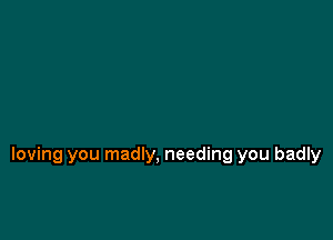 loving you madly, needing you badly