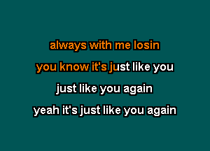 always with me Iosin
you know it's just like you

just like you again

yeah it'sjust like you again