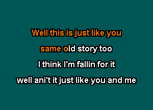 Well this is just like you
same old story too
I think I'm fallin for it

well ani't itjust like you and me