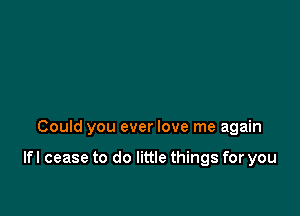 Could you ever love me again

lfl cease to do little things for you