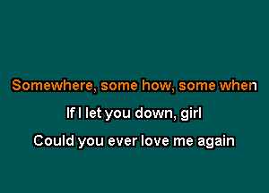 Somewhere, some how, some when

lfl let you down, girl

Could you ever love me again