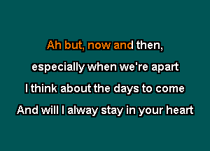 Ah but, now and then,
especially when we're apart

lthink about the days to come

And will I alway stay in your heart