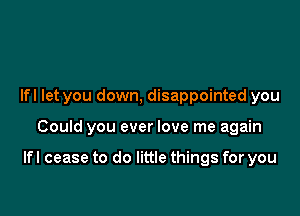 Ifl let you down, disappointed you

Could you ever love me again

Ifl cease to do little things for you