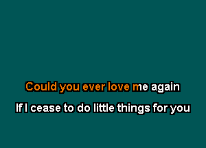 Could you ever love me again

lfl cease to do little things for you