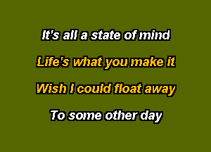 It's a a state of mind

Life's what you make it

Wish I could float away

To some other day