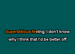 Superstitious feeling. I don't know
why I think that I'd be better off