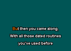 Butthen you came along,
With all those dated routines

you've used before