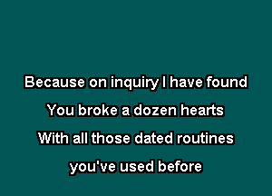 Because on inquiryl have found

You broke a dozen hearts
With all those dated routines

you've used before
