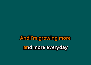 And I'm growing more

and more everyday