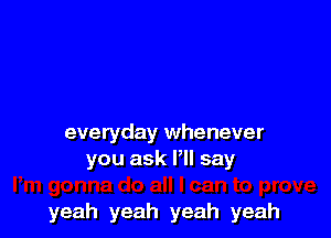 everyday whenever
you ask Pll say

yeah yeah yeah yeah