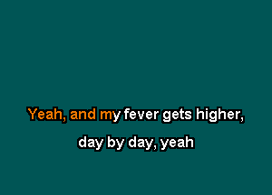 Yeah, and my fever gets higher,

day by day, yeah