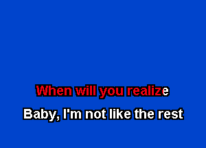 When will you realize

Baby, I'm not like the rest