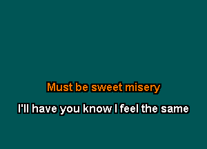 Must be sweet misery

I'll have you know I feel the same