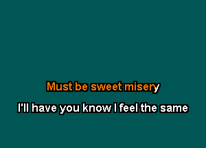 Must be sweet misery

I'll have you know I feel the same