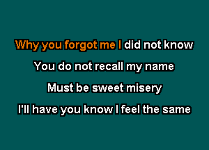 Why you forgot me I did not know
You do not recall my name

Must be sweet misery

I'll have you know I feel the same