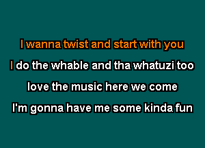 I wanna twist and start with you
I do the whable and tha whatuzi too
love the music here we come

I'm gonna have me some kinda fun