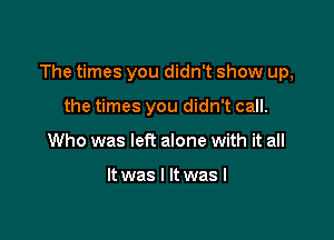 The times you didn't show up,

the times you didn't call.
Who was left alone with it all

It was I It was I