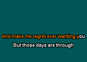 And make me regret ever wanting you

But those days are through