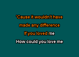 'Cause it wouldn't have
made any difference

lfyou loved me

How could you love me