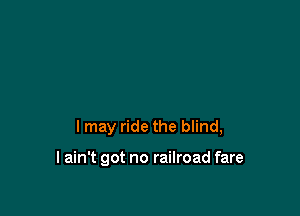 I may ride the blind,

I ain't got no railroad fare