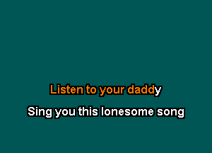 Listen to your daddy

Sing you this lonesome song