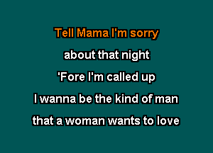 Tell Mama I'm sorry
about that night

'Fore I'm called up

lwanna be the kind of man

that a woman wants to love