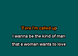 'Fore I'm called up

lwanna be the kind of man

that a woman wants to love